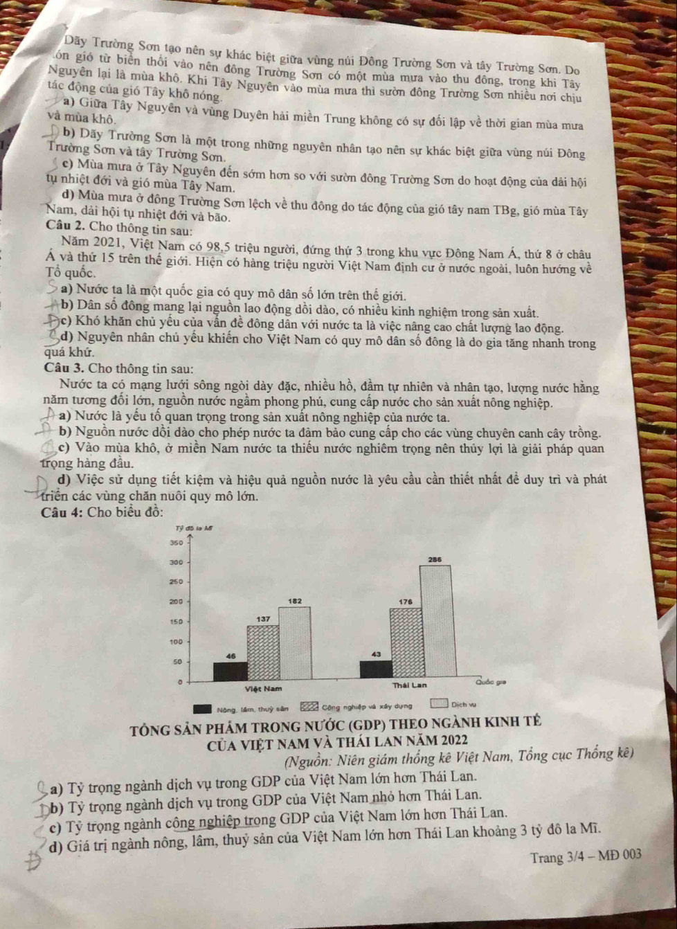 Dãy Trường Sơn tạo nên sự khác biệt giữa vùng núi Đông Trường Sơn và tây Trường Sơn. Do
gón gió từ biển thôi vào nên đồng Trường Sơn có một mùa mưa vào thu đông, trong khi Tây
Nguyên lại là mùa khô. Khi Tây Nguyên vào mùa mưa thì sườn đông Trường Sơn nhiều nơi chịu
tác động của gió Tây khô nóng.
a) Giữa Tây Nguyên và vùng Duyên hải miền Trung không có sự đối lập về thời gian mùa mưa
và mùa khô.
b) Dãy Trường Sơn là một trong những nguyên nhân tạo nên sự khác biệt giữa vùng núi Đông
Trường Sơn và tây Trường Sơn.
c) Mùa mưa ở Tây Nguyên đến sớm hơn so với sườn đông Trường Sơn do hoạt động của dải hội
tụ nhiệt đới và gió mùa Tây Nam.
d) Mùa mưa ở đông Trường Sơn lệch về thu đông do tác động của gió tây nam TBg, gió mùa Tây
Nam, dải hội tụ nhiệt đới và bão.
Câu 2. Cho thông tin sau:
Năm 2021, Việt Nam có 98,5 triệu người, đứng thứ 3 trong khu vực Đông Nam Á, thứ 8 ở châu
Á và thứ 15 trên thế giới. Hiện có hàng triệu người Việt Nam định cư ở nước ngoài, luôn hướng về
Tổ quốc.
a) Nước ta là một quốc gia có quy mô dân số lớn trên thế giới.
b) Dân số đồng mang lại nguồn lao động dồi dào, có nhiều kinh nghiệm trong sản xuất.
)c) Khó khăn chủ yếu của vẫn đề đông dân với nước ta là việc nâng cao chất lượng lao động.
d) Nguyên nhân chủ yếu khiến cho Việt Nam có quy mô dân số đông là do gia tăng nhanh trong
quá khứ.
Câu 3. Cho thông tin sau:
Nước ta có mạng lưới sông ngòi dày đặc, nhiều hồ, đầm tự nhiên và nhân tạo, lượng nước hằng
năm tương đối lớn, nguồn nước ngầm phong phú, cung cấp nước cho sản xuất nông nghiệp.
a) Nước là yếu tố quan trọng trong sản xuất nông nghiệp của nước ta.
b) Nguồn nước dồi dào cho phép nước ta đàm bảo cung cấp cho các vùng chuyên canh cây trồng.
c) Vào mùa khô, ở miền Nam nước ta thiếu nước nghiêm trọng nên thủy lợi là giải pháp quan
trọng hàng đầu.
d) Việc sử dụng tiết kiệm và hiệu quả nguồn nước là yêu cầu cần thiết nhất đề duy trì và phát
triển các vùng chăn nuôi quy mô lớn.
Câu 4: Cho biểu đồ:
Nông, lầm, thuỷ sân 
TÓNG SẢN PHÁM TRONG NƯỚC (GDP) THEO nGẢNH KINH tẻ
Của việt nam và thái lan năm 2022
(Nguồn: Niên giám thống kê Việt Nam, Tổng cục Thống kê)
a) Tỷ trọng ngành dịch vụ trong GDP của Việt Nam lớn hơn Thái Lan.
b) Tỷ trọng ngành dịch vụ trong GDP của Việt Nam nhỏ hơn Thái Lan.
c) Tỷ trọng ngành công nghiệp trong GDP của Việt Nam lớn hơn Thái Lan.
d) Giá trị ngành nông, lâm, thuỷ sản của Việt Nam lớn hơn Thái Lan khoảng 3 tỷ đô la Mĩ.
Trang 3/4 - MĐ 003