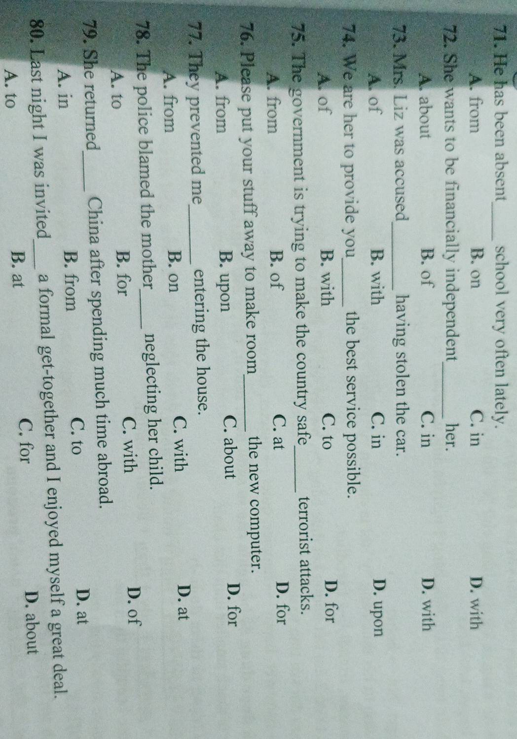 He has been absent_ school very often lately.
A. from B. on C. in D. with
72. She wants to be financially independent_ her.
A. about B. of C. in D. with
73. Mrs. Liz was accused_ having stolen the car.
A. of B. with C. in D. upon
74. We are her to provide you_ the best service possible.
A. of B. with C. to D. for
75. The government is trying to make the country safe_ terrorist attacks.
C. at
A. from B. of D. for
76. Please put your stuff away to make room_ the new computer.
A. from B. upon C. about
D. for
77. They prevented me_ entering the house.
A. from B. on C. with
D. at
78. The police blamed the mother_ neglecting her child.
A. to B. for C. with
D. of
79. She returned_ China after spending much time abroad.
A. in
B. from C. to
D. at
80. Last night I was invited_ a formal get-together and I enjoyed myself a great deal.
C. for D. about
A. to B. at