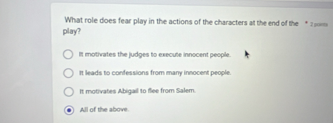 What role does fear play in the actions of the characters at the end of the * 2 points
play?
It motivates the judges to execute innocent people.
It leads to confessions from many innocent people.
It motivates Abigail to flee from Salem.
All of the above.