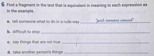 Find a fragment in the text that is equivalent in meaning to each expression as 
in the example. 
a. tell someone what to do in a rude way _'push someone around" 
b. difficult to stop_ 
c. say things that are not true_ 
d. take another person's things_