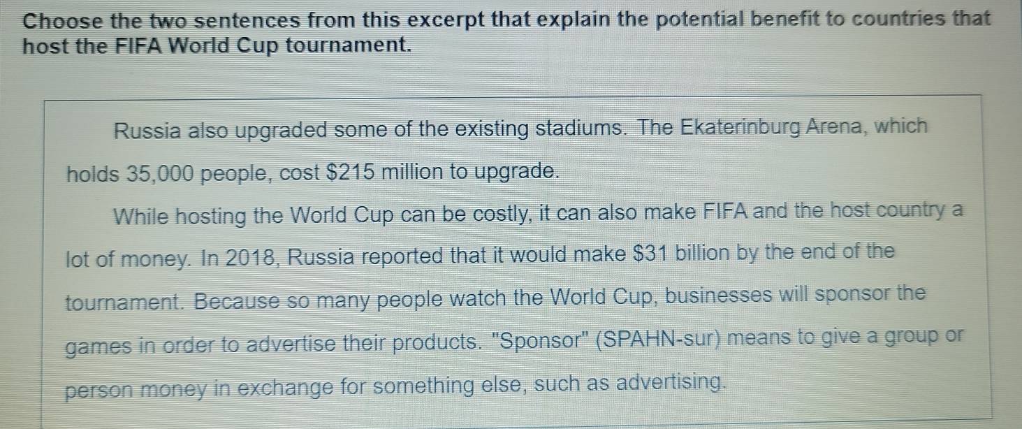 Choose the two sentences from this excerpt that explain the potential benefit to countries that
host the FIFA World Cup tournament.
Russia also upgraded some of the existing stadiums. The Ekaterinburg Arena, which
holds 35,000 people, cost $215 million to upgrade.
While hosting the World Cup can be costly, it can also make FIFA and the host country a
lot of money. In 2018, Russia reported that it would make $31 billion by the end of the
tournament. Because so many people watch the World Cup, businesses will sponsor the
games in order to advertise their products. "Sponsor" (SPAHN-sur) means to give a group or
person money in exchange for something else, such as advertising.