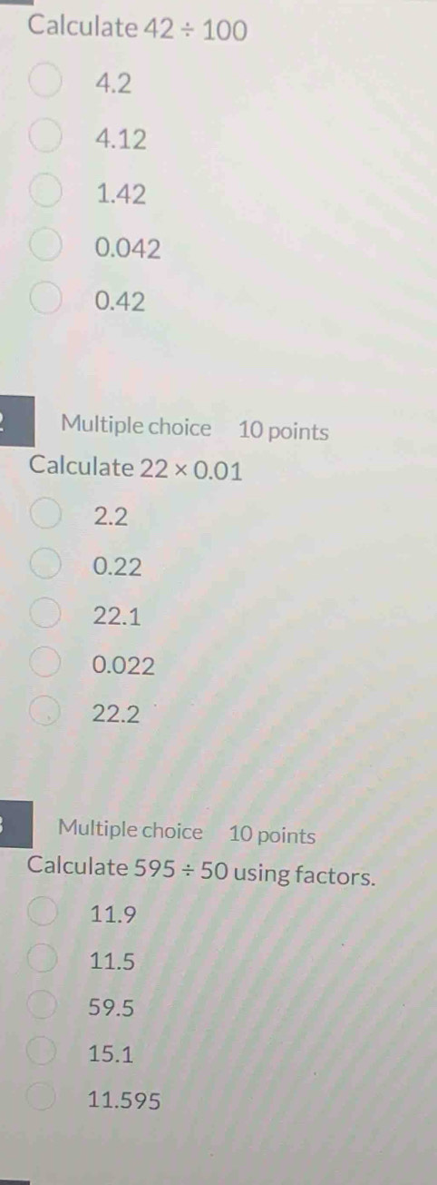 Calculate 42/ 100
4.2
4.12
1.42
0.042
0.42
Multiple choice 10 points
Calculate 22* 0.01
2.2
0.22
22.1
0.022
22.2
Multiple choice 10 points
Calculate 595/ 50 using factors.
11.9
11.5
59.5
15.1
11.595