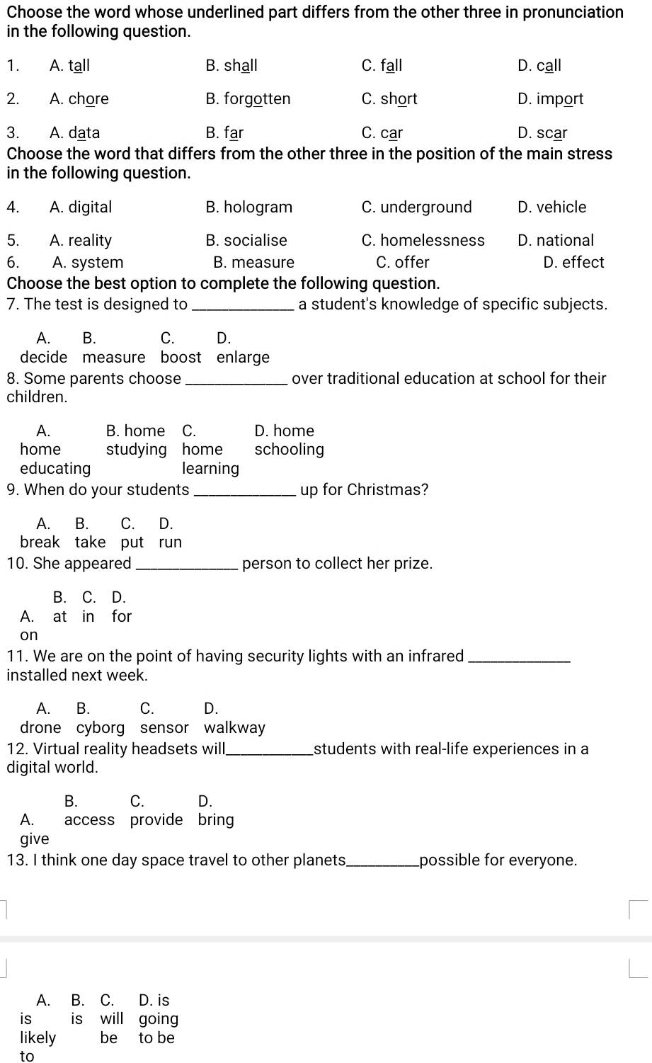 Choose the word whose underlined part differs from the other three in pronunciation
in the following question.
1. A. tall B. shall C. fall D. call
2. A. chore B. forgotten C. short D. import
3. A. data B. far C. car D. scar
Choose the word that differs from the other three in the position of the main stress
in the following question.
4. A. digital B. hologram C. underground D. vehicle
5. A. reality B. socialise C. homelessness D. national
6. A. system B. measure C. offer D. effect
Choose the best option to complete the following question.
7. The test is designed to _a student's knowledge of specific subjects.
A. B. C. D.
decide measure boost enlarge
8. Some parents choose_ over traditional education at school for their
children.
A. B. home C. D. home
home studying home schooling
educating learning
9. When do your students_ up for Christmas?
A. B. C. D.
break take put run
10. She appeared _person to collect her prize.
B. C. D.
A. at in for
on
11. We are on the point of having security lights with an infrared_
installed next week.
A. B. C. D.
drone cyborg sensor walkway
12. Virtual reality headsets will_ students with real-life experiences in a
digital world.
B. C. D.
A. access provide bring
give
13. I think one day space travel to other planets_ possible for everyone.
A. B. C. D. is
is is will going
likely be to be
to