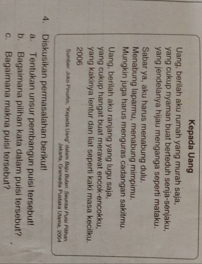 Kepada Uang 
Uang, berilah aku rumah yang murah saja, 
yang cukup nyaman buat berteduh senja-senjaku, 
yang jendelanya hijau menganga seperti mataku. 
Sabar ya, aku harus menabung dulu. 
Menabung laparmu, menabung mimpimu. 
Mungkin juga harus menguras cadangan sakitmu. 
Uang, berilah aku ranjang yang lugu saja, 
yang cukup hangat buat merawat encok-encokku, 
yang kakinya lentur dan liat seperti kaki masa kecilku. 
2006 
Sumber: Joko Pinurbo, ''Kepada Uang'' dalam Baju Bulan: Seuntai Puisi Pilihan, 
Jakarta, Gramedia Pustaka Utama, 2004 
4. Diskusikan permasalahan berikut! 
a. Tentukan unsur pembangun puisi tersebut! 
b. Bagaimana pilihan kata dalam puisi tersebut? 
c. Bagaimana makna puisi tersebut?