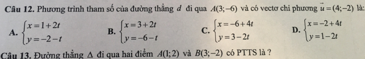 Phương trình tham số của đường thẳng đ đi qua A(3;-6) và có vectơ chỉ phương vector u=(4;-2) là:
A. beginarrayl x=1+2t y=-2-tendarray. beginarrayl x=3+2t y=-6-tendarray. beginarrayl x=-6+4t y=3-2tendarray. beginarrayl x=-2+4t y=1-2tendarray.
B.
C.
D.
Câu 13. Đường thẳng Δ đi qua hai điểm A(1;2) và B(3;-2) có PTTS là ?