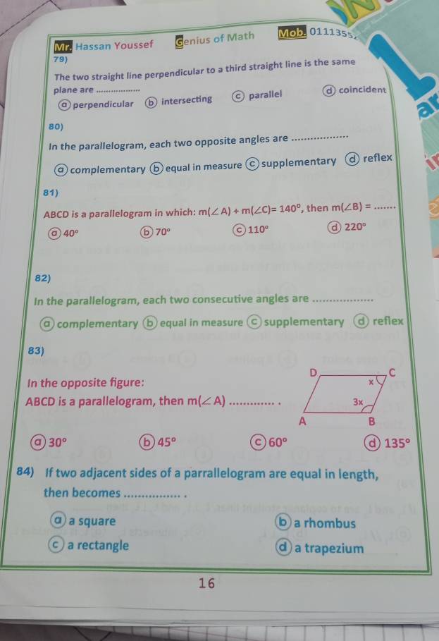 Mic Hassan Youssef Genius of Math Mob 0111355
79)
The two straight line perpendicular to a third straight line is the same
plane are_ d coincident
perpendicular b intersecting parallel
a
80)
In the parallelogram, each two opposite angles are
_
α complementary b equal in measure Ⓒ supplementary d reflex
81)
ABCD is a parallelogram in which: m(∠ A)+m(∠ C)=140° , then m(∠ B)= _
a 40° b 70° c 110° d 220°
82)
In the parallelogram, each two consecutive angles are_
a complementary b equal in measure Ⓒ supplementary d)reflex
83)
In the opposite figure:
ABCD is a parallelogram, then m(∠ A) _
a 30°
b 45°
c 60°
d 135°
84) If two adjacent sides of a parrallelogram are equal in length,
then becomes_
α a square b a rhombus
a rectangle d a trapezium
16