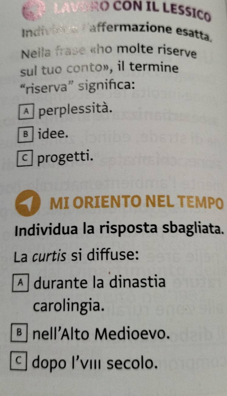 VORO CON IL LESSICO
Indivioue laffermazione esatta.
Nella frase «ho molte riserve
sul tuo conto», il termine
“riserva” significa:
A perplessità.
в idee.
progetti.
1 MI ORIENTO NEL TEMPO
Individua la risposta sbagliata.
La curtis si diffuse:
A durante la dinastia
carolingia.
nell'Alto Medioevo.
dopo l'viIi secolo.