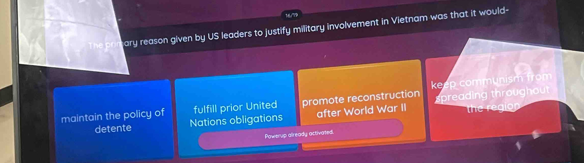 16/19
The primary reason given by US leaders to justify military involvement in Vietnam was that it would-
keep communism from
maintain the policy of fulfill prior United promote reconstruction spreading throughout
detente Nations obligations after World War II
the region
Powerup already activated.