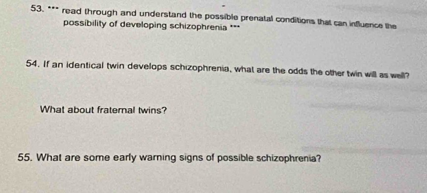 read through and understand the possible prenatal conditions that can influence the 
possibility of developing schizophrenia *** 
54. If an identical twin develops schizophrenia, what are the odds the other twin will as well? 
What about fraternal twins? 
55. What are some early warning signs of possible schizophrenia?