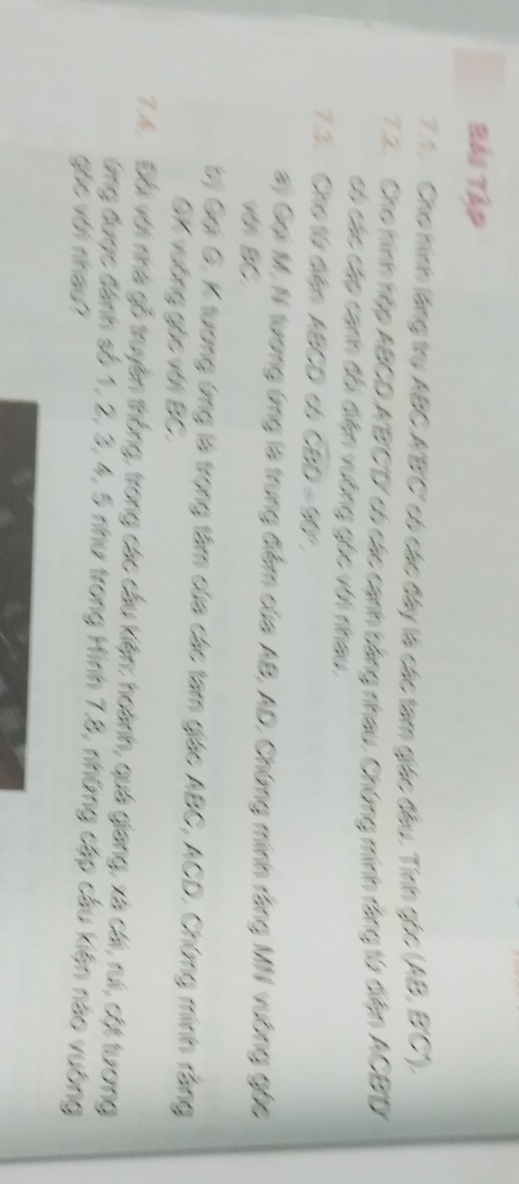 Bải Tập 
7.1. Cho hình làng trụ ABC A' B ' C ' có các đây là các tam giác đầu. Tính gọc (AB, B' C). 
7.2. Cho hình hệp ABCD. A'B'C'D' có các cạnh bằng nhau, Chứng minh rằng từ điện ACBD
có các cáp cạnh đổi điện vưông góc với nhau, 
7.3. Cho từ dến ABCD có CBD=90°. 
a) Gại M, N tương ứng là trung điểm của AB, AD, Chứng minh rằng MN vường gốc
W BC
b) Gại G, K tương ứng là trọng tâm của các tam giác ABC, ACD, Chứng minh rằng 
GK vường gác với BC, 
7.4. Đối với nhà gỗ truyền thống, trong các cầu kiện: hoành, quá giang, xã cái, rui, cột turơng 
ứng được đánh số 1, 2, 3, 4, 5 như trong Hình 7.8, những cập cầu kiện nào vuông 
góc với nhau?