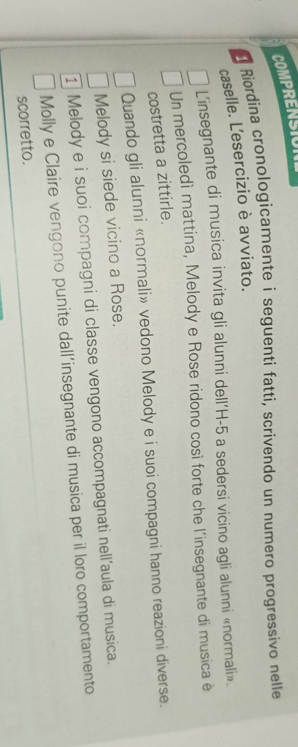 COMPRENSION 
Riordina cronologicamente i seguenti fatti, scrivendo un numero progressivo nelle 
caselle. L'esercizio è avviato. 
L'insegnante di musica invita gli alunni dell' H-5 a sedersi vicino agli alunni «normali». 
Un mercoledì mattina, Melody e Rose ridono così forte che l'insegnante di musica è 
costretta a zittirle. 
Quando gli alunni «normali» vedono Melody e i suoi compagni hanno reazioni diverse. 
Melody si siede vicino a Rose. 
1 Melody e i suoi compagni di classe vengono accompagnati nell'aula di musica. 
Molly e Claire vengono punite dall’insegnante di musica per il loro comportamento 
scorretto.