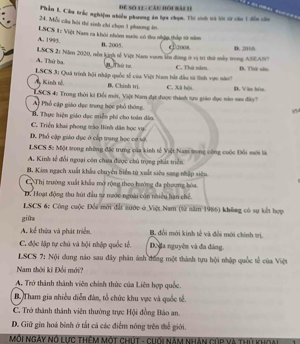 Dể Số 12 - Cầu hồi bài 11
5 * Global Succes
Phần I. Câu trắc nghiệm nhiều phương án lựa chọn. Thí sinh trà lới từ câu 1 đến câu
24. Mỗi câu hỏi thí sinh chí chọn 1 phương ân.
LSCS 1: Việt Nam ra khỏi nhóm nước có thu nhập tháp từ năm
A. 1995. B. 2005.
C 2008. D. 2010:
LSCS 2: Năm 2020, nền kinh tế Việt Nam vươn lên đứng ở vị trí thứ máy trong ASEAN?
A. Thứ ba. B. Thứ tư. C. Thứ năm. D. Thứ sâu.
LSCS 3: Quá trình hội nhập quốc tế của Việt Nam bắt đầu từ lĩnh vực nào?
A Kinh tế. B. Chính trị. C. Xã hội. D. Văn hôa.
LSCS 4: Trong thời kì Đổi mới, Việt Nam đạt được thành tựu giáo dục nào sau đây?
A Phổ cập giáo dục trung học phổ thông.
954
B. Thực hiện giáo dục miễn phí cho toàn dân.
C. Triển khai phong trào Bình dân học vụ.
D. Phổ cập giáo dục ở cấp trung học cơ sở.
LSCS 5: Một trong những đặc trưng của kinh tế Việt Nam trong công cuộc Đổi mới là
A. Kinh tế đối ngoại còn chưa được chú trọng phát triển.
B. Kim ngạch xuất khẩu chuyển biến từ xuất siêu sang nhập siêu.
C Thị trường xuất khẩu mở rộng theo hướng đa phương hóa.
D. Hoạt động thu hút đầu tư nước ngoài còn nhiều hạn chế.
LSCS 6: Công cuộc Đổi mới đất nước ở Việt Nam (từ năm 1986) không có sự kết hợp
giữa
A. kế thừa và phát triển. B. đồi mới kinh tế và đồi mới chính trị.
C. độc lập tự chủ và hội nhập quốc tế. D. đa nguyên và đa đảng.
LSCS 7: Nội dung nào sau đây phản ánh đủng một thành tựu hội nhập quốc tế của Việt
Nam thời kì Đổi mới?
A. Trở thành thành viên chính thức của Liên hợp quốc.
B. Tham gia nhiều diễn đàn, tổ chức khu vực và quốc tế.
C. Trở thành thành viên thường trực Hội đồng Bảo an.
D. Giữ gìn hoà bình ở tất cả các điểm nóng trên thế giới.
MỗI NGẢY NÔ LƯC THÊM MÔT CHÚT - CUốI NăM NHÂN CÚP Và THủ KHOại