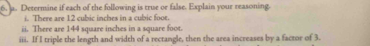 Determine if each of the following is true or false. Explain your reasoning. 
i. There are 12 cubic inches in a cubic foot. 
ii. There are 144 square inches in a square foot. 
iii. If I triple the length and width of a rectangle, then the area increases by a factor of 3.