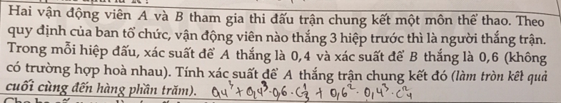 Hai vận động viên A và B tham gia thi đấu trận chung kết một môn thể thao. Theo 
quy định của ban tổ chức, vận động viên nào thắng 3 hiệp trước thì là người thắng trận. 
Trong mỗi hiệp đấu, xác suất để A thắng là 0,4 và xác suất để B thắng là 0,6 (không 
có trường hợp hoà nhau). Tính xác suất để A thắng trận chung kết đó (làm tròn kết quả 
cuối cùng đến hàng phần trăm).