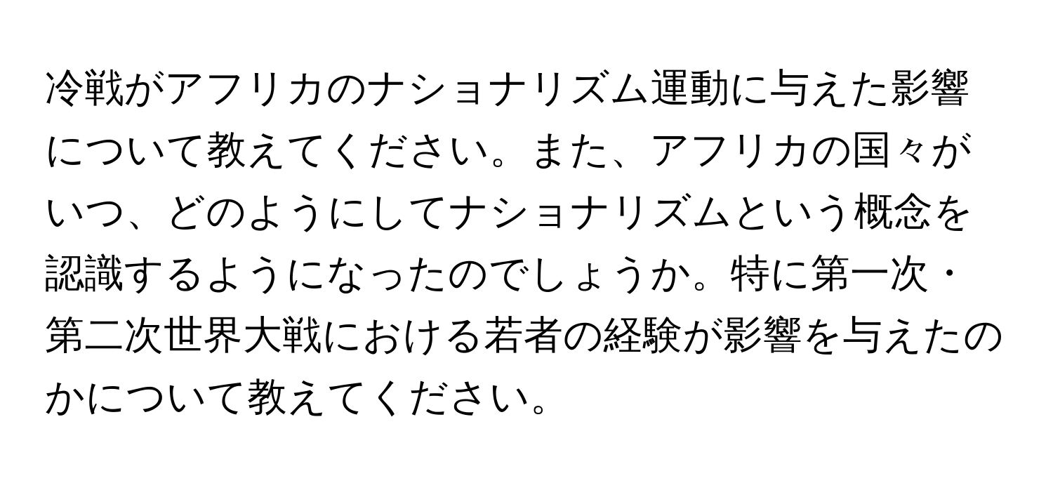 冷戦がアフリカのナショナリズム運動に与えた影響について教えてください。また、アフリカの国々がいつ、どのようにしてナショナリズムという概念を認識するようになったのでしょうか。特に第一次・第二次世界大戦における若者の経験が影響を与えたのかについて教えてください。