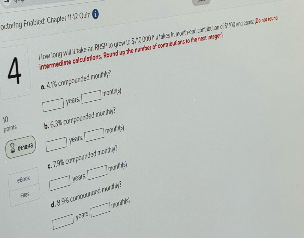 octoring Enabled: Chapter 11-12 Quiz 
How long will it take an RRSP to grow to $710,000 if it takes in month -end contribution of $1,100 and earns: (Do not round 
intermediate calculations. Round up the number of contributions to the next integer.) 
a. 4.1% compounded monthly?
years, month (s) 
10 
points b. 6.3% compounded monthly? 
01:18:43 years, month(s) 
c. 7.9% compounded monthly? 
month(s) 
eBook years, 
d. 8.9% compounded monthly? 
Files
years, month (s)