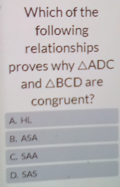 Which of the
following
relationships
proves why △ ADC
and △ BCD are
congruent?
A. HL
B. ASA
C. SAA
D. SAS