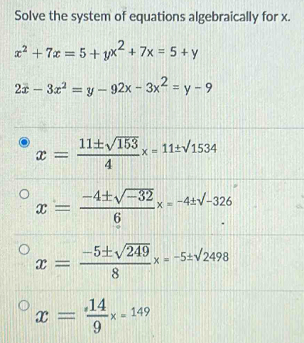 Solve the system of equations algebraically for x.
x^2+7x=5+yx^2+7x=5+y
2x-3x^2=y-92x-3x^2=y-9
x= 11± sqrt(153)/4 x=11± sqrt(1534)
x= (-4± sqrt(-32))/6 x=-4± sqrt(-326).
x= (-5± sqrt(249))/8 x=-5± sqrt(2498)
x= 14/9 x=149