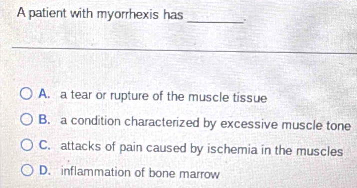 A patient with myorrhexis has
_
A. a tear or rupture of the muscle tissue
B. a condition characterized by excessive muscle tone
C. attacks of pain caused by ischemia in the muscles
D. inflammation of bone marrow