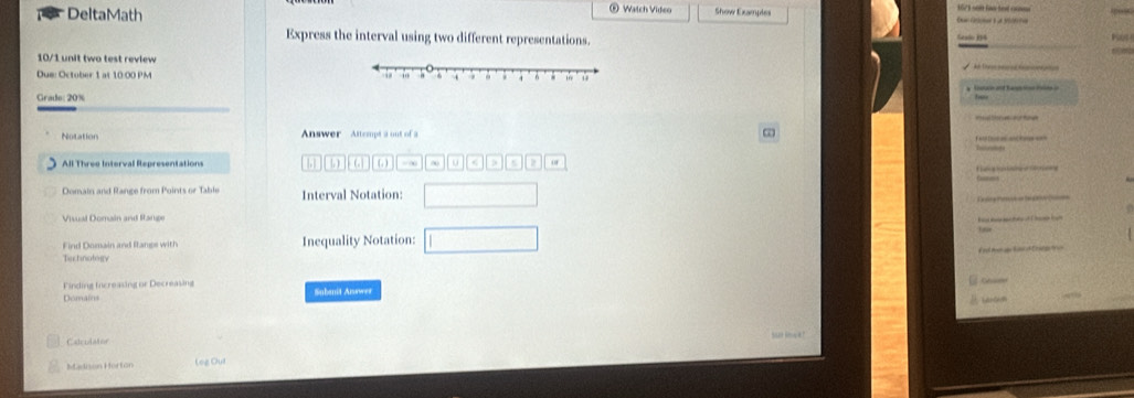 DeltaMath Watch Video Show Examples Cantn à de rtio 
Express the interval using two different representations. 
10/1 unit two test review 
Due: October 1 at 10 00 PM 
Grade: 20% 
Notation Answer Attempt a out of a ∞ 
All Three Interval Representations to ( ) . . 
Te e e 
Domain and Range from Points or Table Interval Notation: 
Visual Domain and Range 
Find Domain and fanse with Inequality Notation: 
Ta ctnotety 
Finding Increasing or Decreasing Subanit Aisewer 
Démains 
LABG? 

Calculator 
Madison Horton Lez Oui