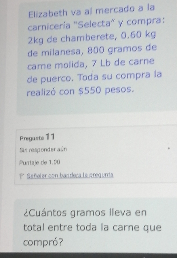 Elizabeth va al mercado a la 
carnicería “Selecta” y compra:
2kg de chamberete, 0.60 kg
de milanesa, 800 gramos de 
carne molida, 7 Lb de carne 
de puerco. Toda su compra la 
realizó con $550 pesos. 
Pregunta 11 
Sin responder aún 
Puntaje de 1.00
Señalar con bandera la pregunta 
¿Cuántos gramos Ileva en 
total entre toda la carne que 
compró?