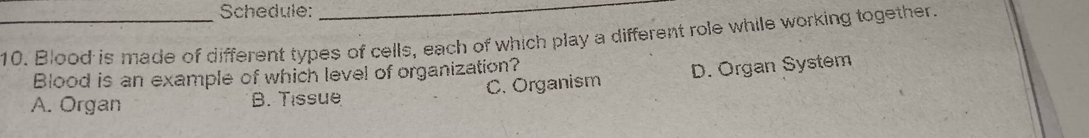 Schedule:_
_10. Blood is made of different types of cells, each of which play a different role while working together.
Blood is an example of which level of organization?
A. Organ B. Tissue C. Organism D. Organ System