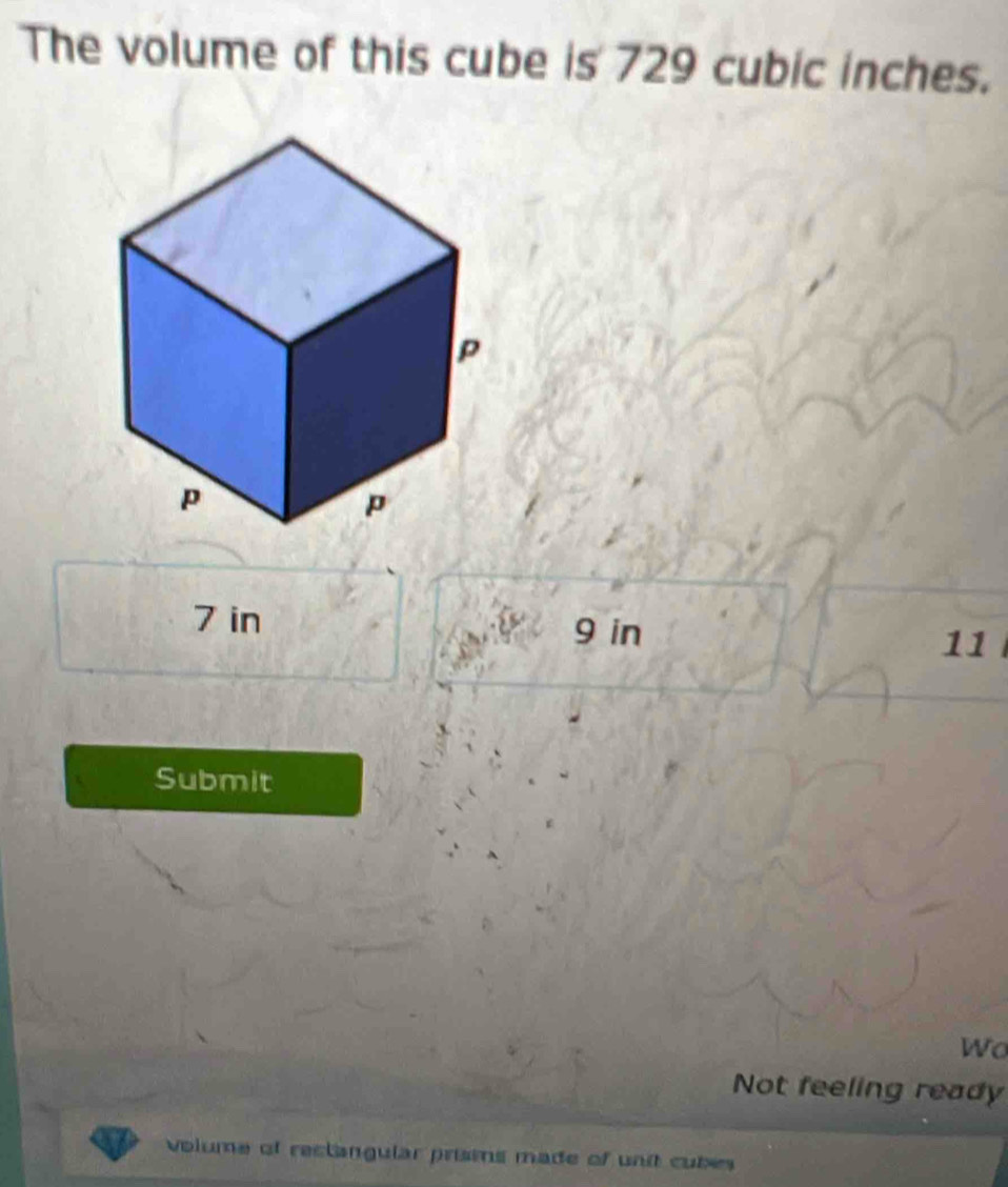 The volume of this cube is 729 cubic inches.
7 in 9 in
11
Submit 
Wo 
Not feeling ready 
volume of reclangular prisms made of unit cubes