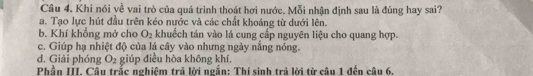 Khi nói về vai trò của quá trình thoát hơi nước. Mỗi nhận định sau là đúng hay sai?
a. Tạo lực hút đầu trên kéo nước và các chất khoáng từ dưới lên.
b. Khí khổng mở cho O_2 khuếch tán vào lá cung cấp nguyên liệu cho quang hợp.
c. Giúp hạ nhiệt độ của lá cây vào nhưng ngày nắng nóng.
d. Giải phóng O_2 giúp điều hòa không khí.
Phần III. Câu trắc nghiêm trả lời ngắn: Thí sinh trả lời từ câu 1 đến câu 6.