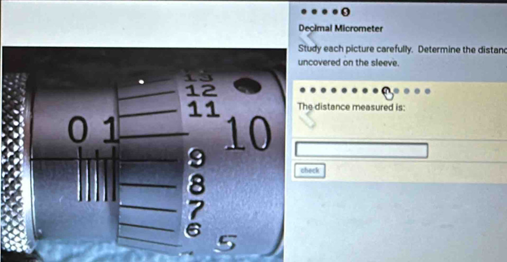 Decimal Micrometer 
Study each picture carefully. Determine the distand 
uncovered on the sleeve.
12
11
The distance measured is:
0 1 10
check
8
5