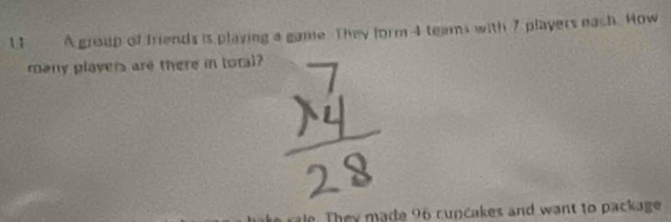 A group of friends is playing a game. They form 4 teams with 7 players each. How 
rany players are there in toral? 
e made 96 c u n cakes and want to package