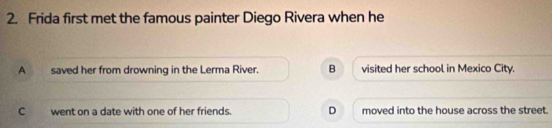 Frida first met the famous painter Diego Rivera when he
A saved her from drowning in the Lerma River. B visited her school in Mexico City.
C went on a date with one of her friends. D moved into the house across the street.