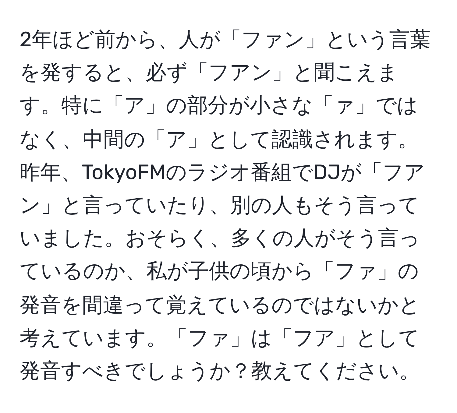 2年ほど前から、人が「ファン」という言葉を発すると、必ず「フアン」と聞こえます。特に「ア」の部分が小さな「ァ」ではなく、中間の「ア」として認識されます。昨年、TokyoFMのラジオ番組でDJが「フアン」と言っていたり、別の人もそう言っていました。おそらく、多くの人がそう言っているのか、私が子供の頃から「ファ」の発音を間違って覚えているのではないかと考えています。「ファ」は「フア」として発音すべきでしょうか？教えてください。