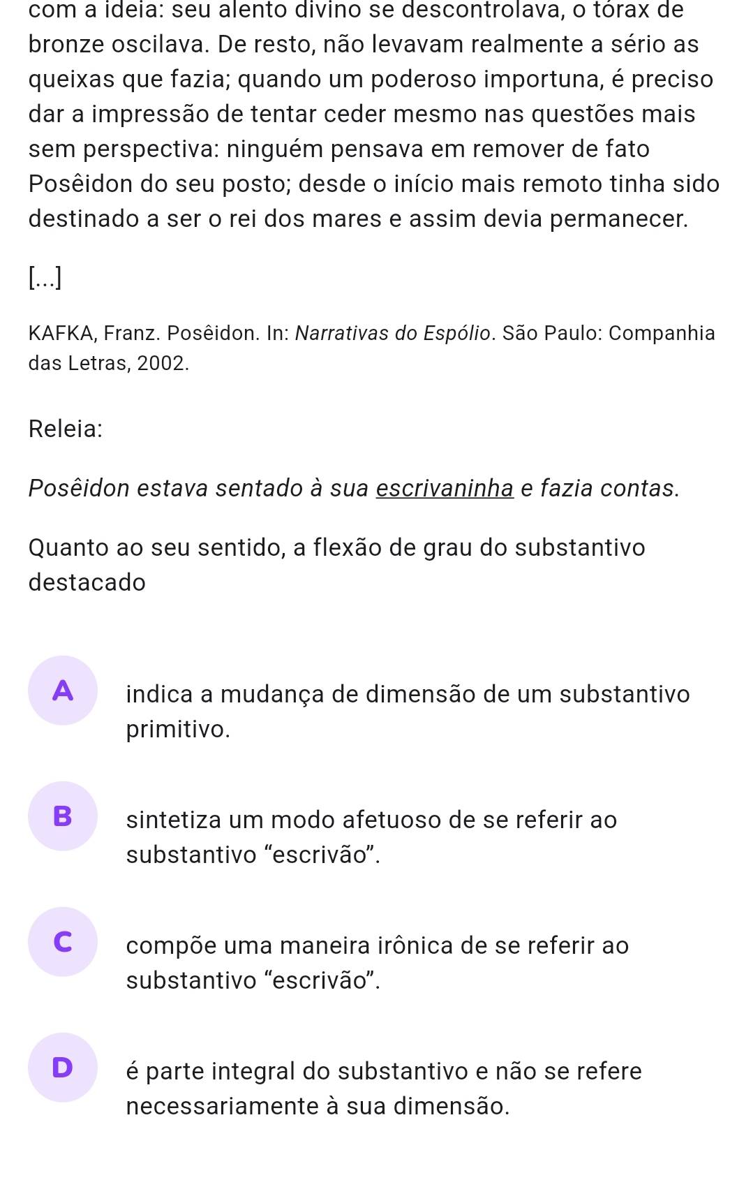 com a ideia: seu alento divino se descontrolava, o tórax de
bronze oscilava. De resto, não levavam realmente a sério as
queixas que fazia; quando um poderoso importuna, é preciso
dar a impressão de tentar ceder mesmo nas questões mais
sem perspectiva: ninguém pensava em remover de fato
Posêidon do seu posto; desde o início mais remoto tinha sido
destinado a ser o rei dos mares e assim devia permanecer.
[...]
KAFKA, Franz. Posêidon. In: Narrativas do Espólio. São Paulo: Companhia
das Letras, 2002.
Releia:
Posêidon estava sentado à sua escrivaninha e fazia contas.
Quanto ao seu sentido, a flexão de grau do substantivo
destacado
A indica a mudança de dimensão de um substantivo
primitivo.
Bsintetiza um modo afetuoso de se referir ao
substantivo “escrivão”.
C compõe uma maneira irônica de se referir ao
substantivo “escrivão”.
D é parte integral do substantivo e não se refere
necessariamente à sua dimensão.