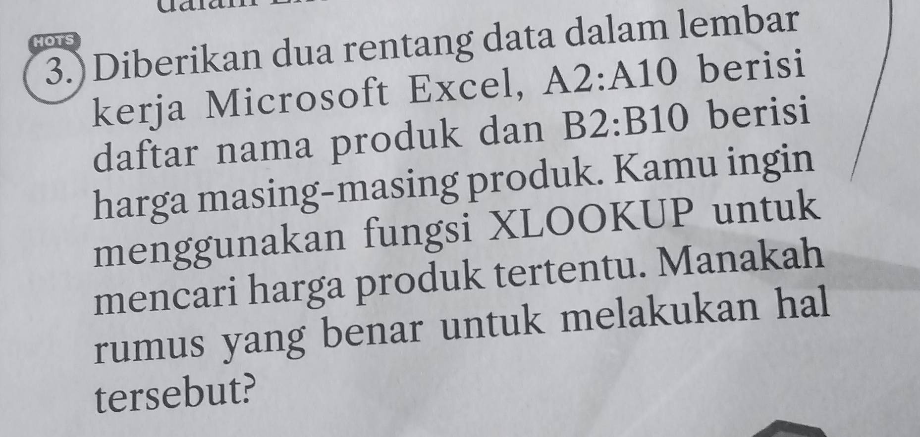 ua 
3.)Diberikan dua rentang data dalam lembar 
HOTS 
kerja Microsoft Excel, A2:A10 berisi 
daftar nama produk dan B2:B10 berisi 
harga masing-masing produk. Kamu ingin 
menggunakan fungsi XLOOKUP untuk 
mencari harga produk tertentu. Manakah 
rumus yang benar untuk melakukan hal 
tersebut?