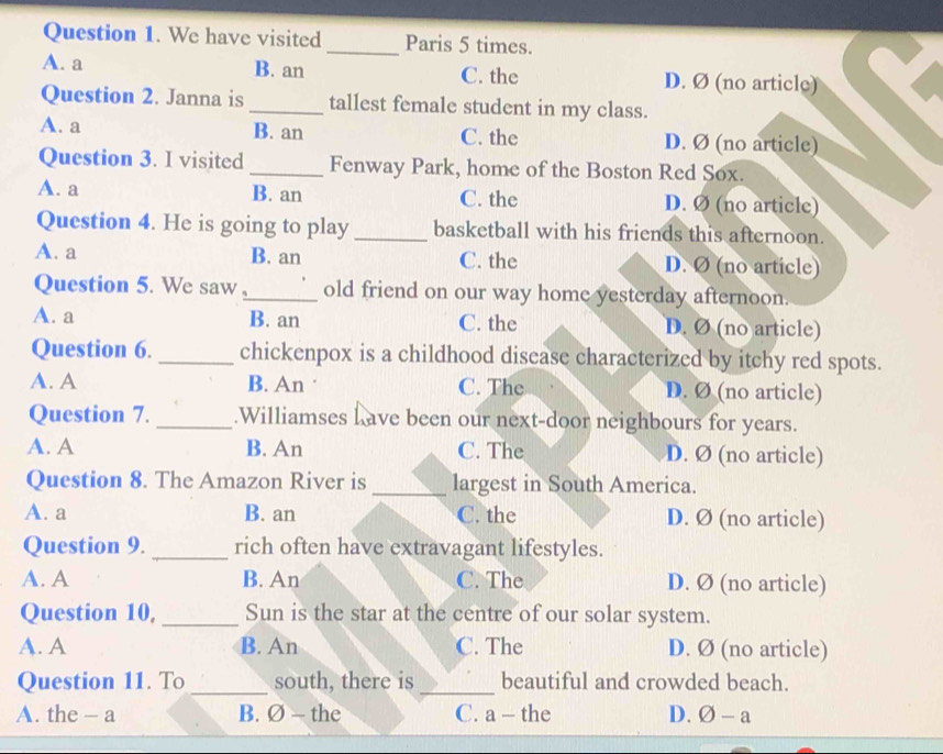 We have visited _Paris 5 times.
A. a B. an C. the D. Ø (no article)
Question 2. Janna is _tallest female student in my class.
A. a B. an C. the D. Ø (no article)
Question 3. I visited _Fenway Park, home of the Boston Red Sox.
A. a B. an C. the D. Ø (no article)
Question 4. He is going to play _basketball with his friends this afternoon.
A. a B. an C. the D. Ø (no article)
Question 5. We saw ,_ old friend on our way home yesterday afternoon.
A. a B. an C. the D. Ø (no article)
Question 6. _chickenpox is a childhood disease characterized by itchy red spots.
A. A B. An · C. The D. Ø (no article)
Question 7. _.Williamses h ave been our next-door neighbours for years.
A. A B. An C. The D. Ø (no article)
Question 8. The Amazon River is_ largest in South America.
A. a B. an C. the D. Ø (no article)
Question 9. _rich often have extravagant lifestyles.
A. A B. An C. The D. Ø (no article)
Question 10, _Sun is the star at the centre of our solar system.
A. A B. An C. The D. Ø (no article)
Question 11. To _south, there is _beautiful and crowded beach.
A. the - a B. Ø - the C. a - the D. varnothing -a