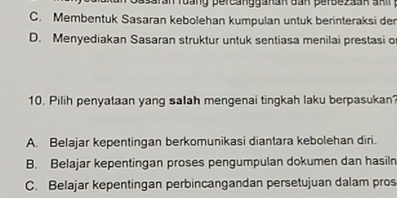 C. Membentuk Sasaran kebolehan kumpulan untuk berinteraksi der
D. Menyediakan Sasaran struktur untuk sentiasa menilai prestasi of
10. Pilih penyataan yang salah mengenai tingkah laku berpasukan?
A. Belajar kepentingan berkomunikasi diantara kebolehan diri.
B. Belajar kepentingan proses pengumpulan dokumen dan hasiln
C. Belajar kepentingan perbincangandan persetujuan dalam pros