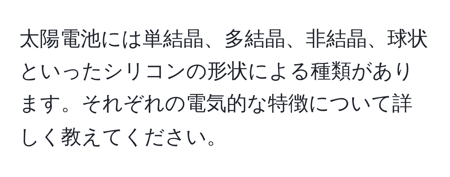 太陽電池には単結晶、多結晶、非結晶、球状といったシリコンの形状による種類があります。それぞれの電気的な特徴について詳しく教えてください。