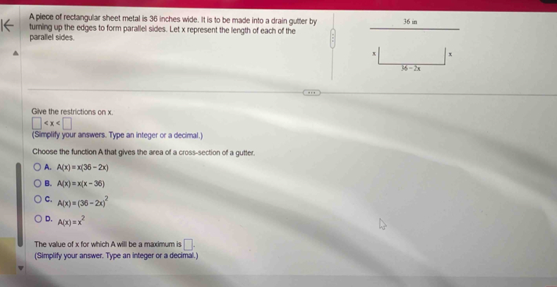 A piece of rectangular sheet metal is 36 inches wide. It is to be made into a drain gutter by 36 in
turning up the edges to form parallel sides. Let x represent the length of each of the
parallel sides.
Give the restrictions on x.
□
(Simplify your answers. Type an integer or a decimal.)
Choose the function A that gives the area of a cross-section of a gutter.
A. A(x)=x(36-2x)
B. A(x)=x(x-36)
C. A(x)=(36-2x)^2
D. A(x)=x^2
The value of x for which A will be a maximum is □ .
(Simplify your answer. Type an integer or a decimal.)