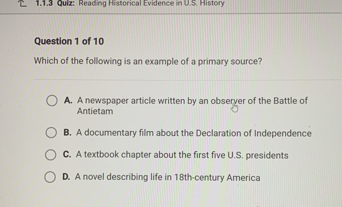 Reading Historical Evidence in U.S. History
Question 1 of 10
Which of the following is an example of a primary source?
A. A newspaper article written by an observer of the Battle of
Antietam
B. A documentary film about the Declaration of Independence
C. A textbook chapter about the first five U.S. presidents
D. A novel describing life in 18th-century America