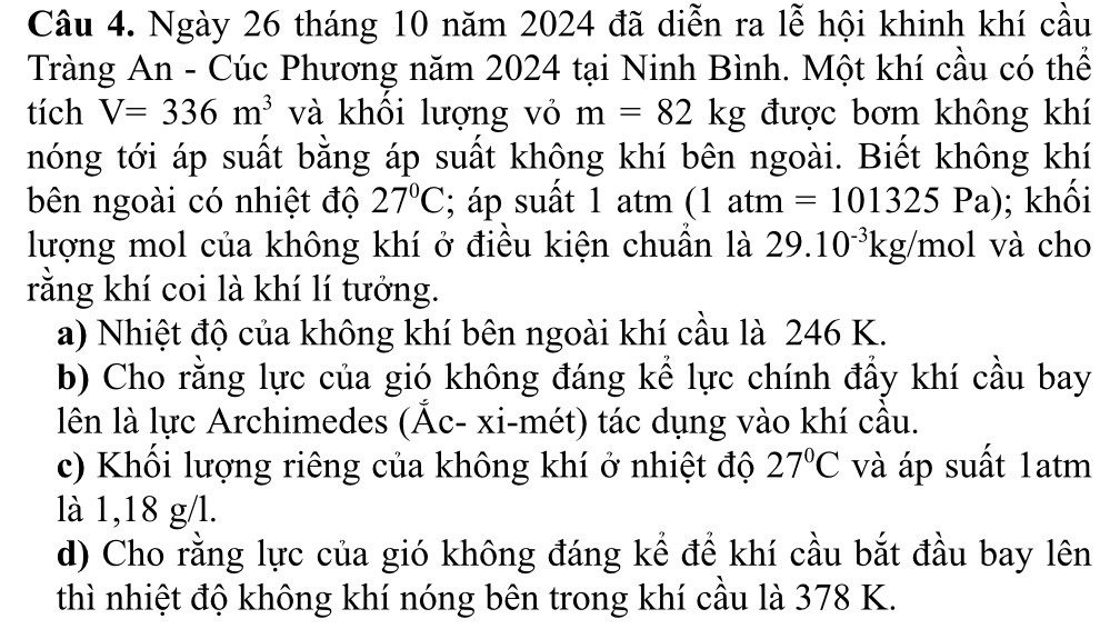 Ngày 26 tháng 10 năm 2024 đã diễn ra lễ hội khinh khí cầu 
Tràng An - Cúc Phương năm 2024 tại Ninh Bình. Một khí cầu có thể 
tích V=336m^3 và khổi lượng vỏ m=82kg được bơm không khí 
nóng tới áp suất bằng áp suất không khí bên ngoài. Biết không khí 
bên ngoài có nhiệt độ 27°C; áp suất 1 atm (1atm=101325Pa); khối 
lượng mol của không khí ở điều kiện chuần là 29.10^(-3)kg/mol và cho 
rằng khí coi là khí lí tưởng. 
a) Nhiệt độ của không khí bên ngoài khí cầu là 246 K. 
b) Cho rằng lực của gió không đáng kể lực chính đầy khí cầu bay 
lên là lực Archimedes (Ấc- xi-mét) tác dụng vào khí cầu. 
c) Khối lượng riêng của không khí ở nhiệt độ 27°C và áp suất 1atm
là 1,18 g/l. 
d) Cho rằng lực của gió không đáng kể để khí cầu bắt đầu bay lên 
thì nhiệt độ không khí nóng bên trong khí cầu là 378 K.