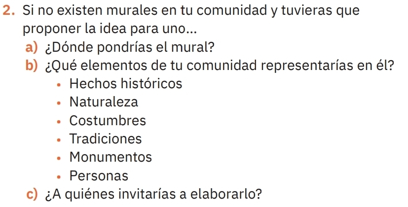 Si no existen murales en tu comunidad y tuvieras que
proponer la idea para uno...
a) ¿Dónde pondrías el mural?
b) ¿Qué elementos de tu comunidad representarías en él?
Hechos históricos
Naturaleza
Costumbres
Tradiciones
Monumentos
Personas
c) ¿A quiénes invitarías a elaborarlo?