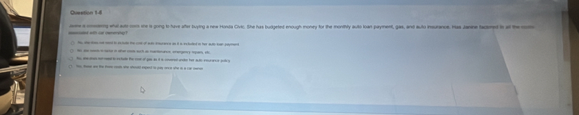 Jasme is condering what auto costs she is going to have after buying a new Honda Civic. She has budgeted enough money for the monthly auto loan payment, gas, and auto insurance. Has Janine factored is al the om
ascated with car ownership?
Ns, she toe not meed is inclule the cost of auto imurance as it i included in her auto kan payment
to ae nnts to tuctar in oter costs such as mntonance, emergency orpairs, etc
to she dows somreed to ectude the cost of gas as it is courred under her suto insurance policy
tes, these are the there couts she should expect to puy once she is a car owner