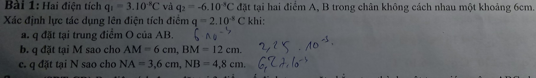 Hai điện tích q_1=3.10^(-8)C và q_2=-6.10^(-8)C đặt tại hai điểm A, B trong chân không cách nhau một khoảng 6cm. 
Xác định lực tác dụng lên điện tích điểm q=2.10^(-8)C khi: 
a. q đặt tại trung điểm O của AB. 
b. q đặt tại M sao cho AM=6cm, BM=12cm. 
c. q đặt tại N sao cho NA=3,6cm, NB=4,8cm.