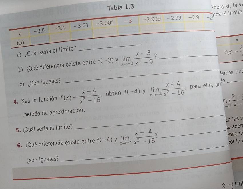 Tabla 1.3 Ahora sí, la va
e
a) ¿Cuál sería e
b) ¿Qué diferencia existe entre f(-3) y limlimits _xto -3 (x-3)/x^2-9  7_
f(x)= 2/x 
_
_
emos qu
c) ¿Son iguales?
ie_
4. Sea la función f(x)= (x+4)/x^2-16  , obtén f(-4) y limlimits _xto -4 (x+4)/x^2-16 ; para ello, util
limlimits _to 1^+ (2-)/x- 
método de aproximación.
En las t
5. ¿Cuál sería el límite?
e acer
6. ¿Qué diferencia existe entre f(-4) y limlimits _xto -4 (x+4)/x^2-16  ?_
encont
_
)or la i
¿son iguales?
2 - x Uti