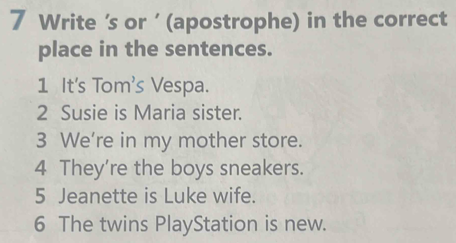 Write ‘s or ' (apostrophe) in the correct 
place in the sentences. 
1 It's Tom's Vespa. 
2 Susie is Maria sister. 
3 We're in my mother store. 
4 They're the boys sneakers. 
5 Jeanette is Luke wife. 
6 The twins PlayStation is new.