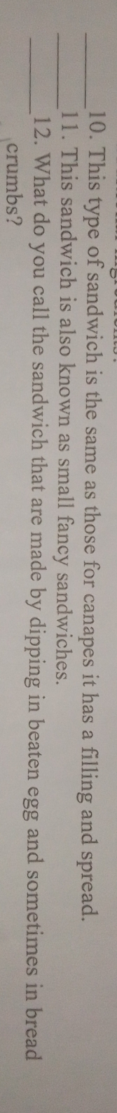 This type of sandwich is the same as those for canapes it has a filling and spread. 
_11. This sandwich is also known as small fancy sandwiches. 
_12. What do you call the sandwich that are made by dipping in beaten egg and sometimes in bread 
crumbs?