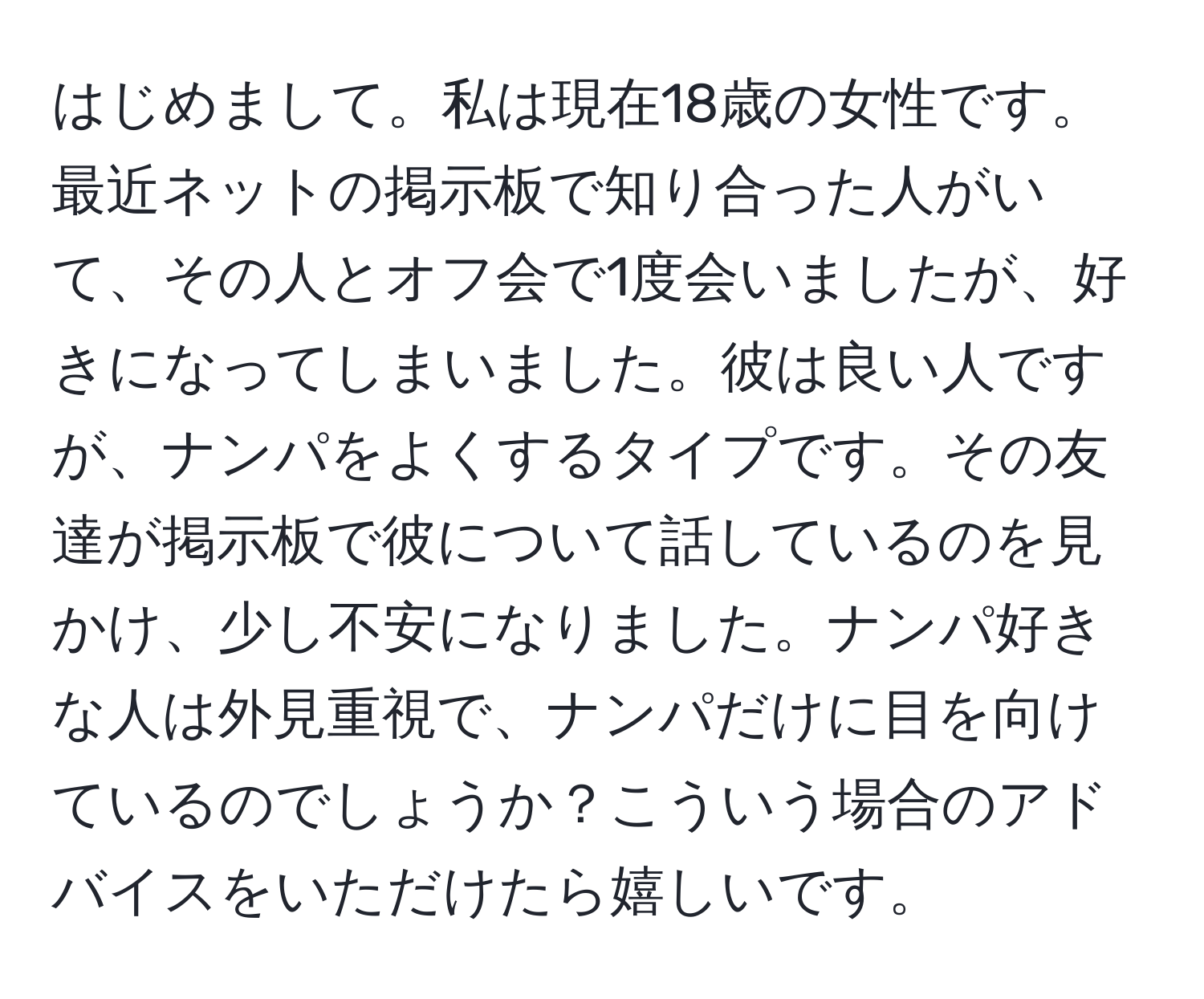 はじめまして。私は現在18歳の女性です。最近ネットの掲示板で知り合った人がいて、その人とオフ会で1度会いましたが、好きになってしまいました。彼は良い人ですが、ナンパをよくするタイプです。その友達が掲示板で彼について話しているのを見かけ、少し不安になりました。ナンパ好きな人は外見重視で、ナンパだけに目を向けているのでしょうか？こういう場合のアドバイスをいただけたら嬉しいです。