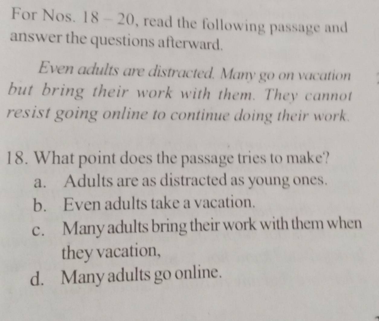 For Nos. 18 - 20, read the following passage and
answer the questions afterward.
Even adults are distracted. Many go on vacation
but bring their work with them. They cannot
resist going online to continue doing their work.
18. What point does the passage tries to make?
a. Adults are as distracted as young ones.
b. Even adults take a vacation.
c. Many adults bring their work with them when
they vacation,
d. Many adults go online.