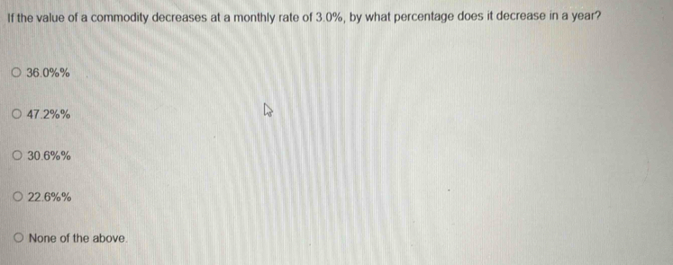 If the value of a commodity decreases at a monthly rate of 3.0%, by what percentage does it decrease in a year?
36.0%%
47.2%%
30.6%%
22.6%%
None of the above.