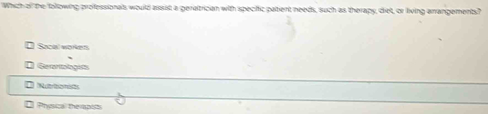 Which of the following professionals would assist a geratician with specific patient needs, such as therapy, diet, or living arrangements?
Social worers
Geratologists
Nutritionists
Phísical therapists